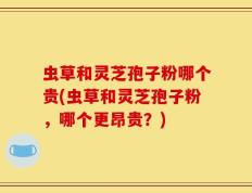 虫草和灵芝孢子粉哪个贵(虫草和灵芝孢子粉，哪个更昂贵？)