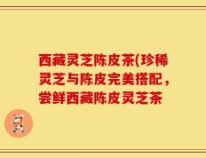 西藏灵芝陈皮茶(珍稀灵芝与陈皮完美搭配，尝鲜西藏陈皮灵芝茶