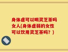 身体虚可以喝灵芝茶吗女人(身体虚弱的女性可以饮用灵芝茶吗？)
