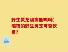 野生灵芝隔夜能喝吗(隔夜的野生灵芝可否饮用？