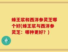 蜂王浆和西洋参灵芝哪个好(蜂王浆与西洋参灵芝：哪种更好？)