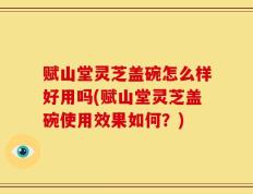 赋山堂灵芝盖碗怎么样好用吗(赋山堂灵芝盖碗使用效果如何？)
