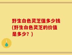 野生白色灵芝值多少钱(野生白色灵芝的价值是多少？)