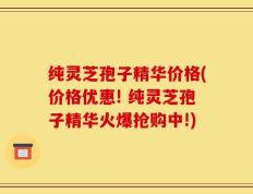 纯灵芝孢子精华价格(价格优惠! 纯灵芝孢子精华火爆抢购中!)
