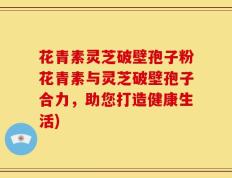 花青素灵芝破壁孢子粉花青素与灵芝破壁孢子合力，助您打造健康生活)