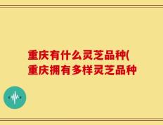 重庆有什么灵芝品种(重庆拥有多样灵芝品种