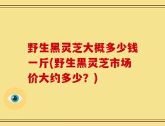 野生黑灵芝大概多少钱一斤(野生黑灵芝市场价大约多少？)