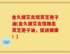 金久健艾灸馆灵芝孢子油(金久健艾灸馆推出灵芝孢子油，促进健康！)