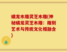 螭龙木雕灵芝木雕(神秘螭龙灵芝木雕：雕刻艺术与传统文化相融合)