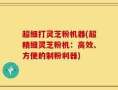 超细打灵芝粉机器(超精细灵芝粉机：高效、方便的制粉利器)