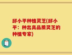 邱小平种植灵芝(邱小平：种出高品质灵芝的种植专家)