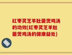 红枣灵芝羊肚菌煲鸡汤的功效(红枣灵芝羊肚菌煲鸡汤的健康益处)