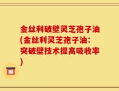 金丝利破壁灵芝孢子油(金丝利灵芝孢子油：突破壁技术提高吸收率)
