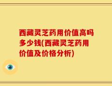 西藏灵芝药用价值高吗多少钱(西藏灵芝药用价值及价格分析)