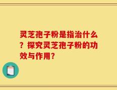 灵芝孢子粉是指治什么？探究灵芝孢子粉的功效与作用？