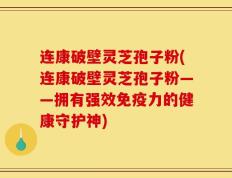 连康破壁灵芝孢子粉(连康破壁灵芝孢子粉——拥有强效免疫力的健康守护神)