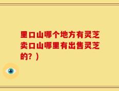里口山哪个地方有灵芝卖口山哪里有出售灵芝的？)