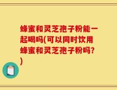 蜂蜜和灵芝孢子粉能一起喝吗(可以同时饮用蜂蜜和灵芝孢子粉吗？)