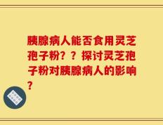 胰腺病人能否食用灵芝孢子粉？？探讨灵芝孢子粉对胰腺病人的影响？