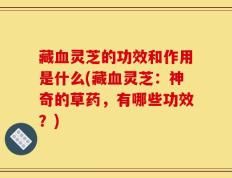 藏血灵芝的功效和作用是什么(藏血灵芝：神奇的草药，有哪些功效？)