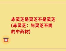 赤灵芝是灵芝不是灵芝(赤灵芝：与灵芝不同的中药材)