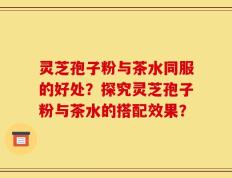 灵芝孢子粉与茶水同服的好处？探究灵芝孢子粉与茶水的搭配效果？