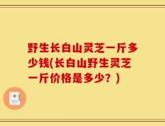 野生长白山灵芝一斤多少钱(长白山野生灵芝一斤价格是多少？)