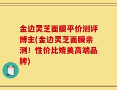 金边灵芝面膜平价测评博主(金边灵芝面膜亲测！性价比媲美高端品牌)