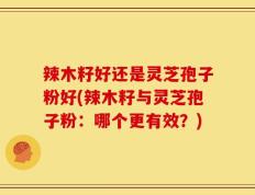 辣木籽好还是灵芝孢子粉好(辣木籽与灵芝孢子粉：哪个更有效？)