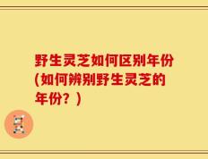 野生灵芝如何区别年份(如何辨别野生灵芝的年份？)