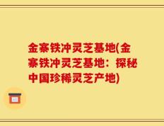 金寨铁冲灵芝基地(金寨铁冲灵芝基地：探秘中国珍稀灵芝产地)