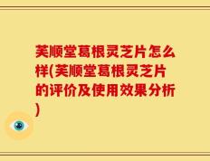 芙顺堂葛根灵芝片怎么样(芙顺堂葛根灵芝片的评价及使用效果分析)