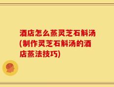 酒店怎么蒸灵芝石斛汤(制作灵芝石斛汤的酒店蒸法技巧)