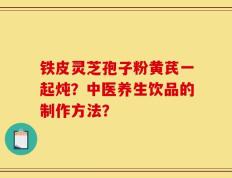 铁皮灵芝孢子粉黄芪一起炖？中医养生饮品的制作方法？