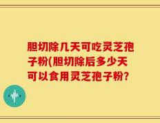 胆切除几天可吃灵芝孢子粉(胆切除后多少天可以食用灵芝孢子粉？