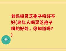 老妈喝灵芝孢子粉好不好(老年人喝灵芝孢子粉的好处，你知道吗？)