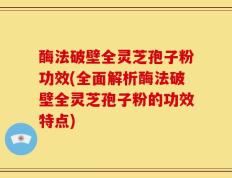 酶法破壁全灵芝孢子粉功效(全面解析酶法破壁全灵芝孢子粉的功效特点)