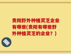 贵阳野外种植灵芝企业有哪些(贵阳有哪些野外种植灵芝的企业？)