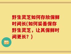 野生灵芝如何存放保鲜时间长(如何妥善保存野生灵芝，让其保鲜时间更长？)