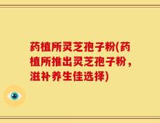 药植所灵芝孢子粉(药植所推出灵芝孢子粉，滋补养生佳选择)