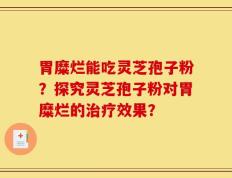 胃糜烂能吃灵芝孢子粉？探究灵芝孢子粉对胃糜烂的治疗效果？