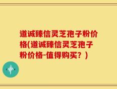 道诚臻信灵芝孢子粉价格(道诚臻信灵芝孢子粉价格-值得购买？)