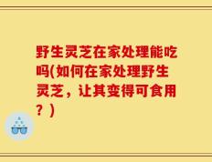 野生灵芝在家处理能吃吗(如何在家处理野生灵芝，让其变得可食用？)