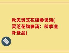 秋天灵芝花旗参煲汤(灵芝花旗参汤：秋季滋补圣品)
