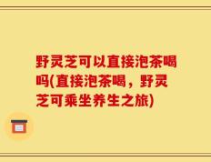 野灵芝可以直接泡茶喝吗(直接泡茶喝，野灵芝可乘坐养生之旅)