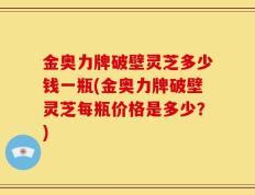 金奥力牌破壁灵芝多少钱一瓶(金奥力牌破壁灵芝每瓶价格是多少？)
