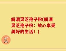 解酒灵芝孢子粉(解酒灵芝孢子粉：放心享受美好的生活！)