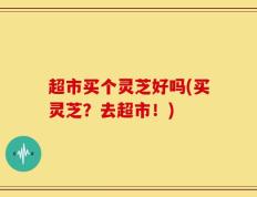 超市买个灵芝好吗(买灵芝？去超市！)