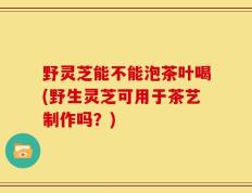 野灵芝能不能泡茶叶喝(野生灵芝可用于茶艺制作吗？)