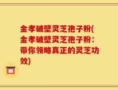 金孝破壁灵芝孢子粉(金孝破壁灵芝孢子粉：带你领略真正的灵芝功效)